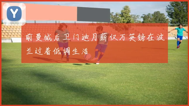 前曼城后卫门迪月薪仅万英镑在波兰过着低调生活