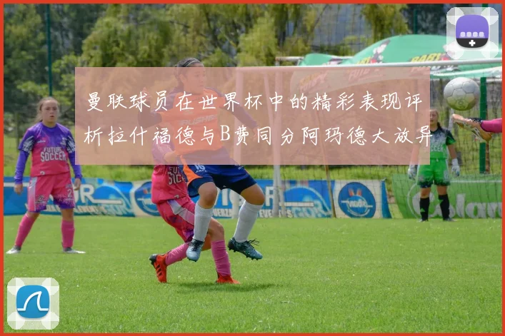 曼联球员在世界杯中的精彩表现评析拉什福德与B费同分阿玛德大放异彩