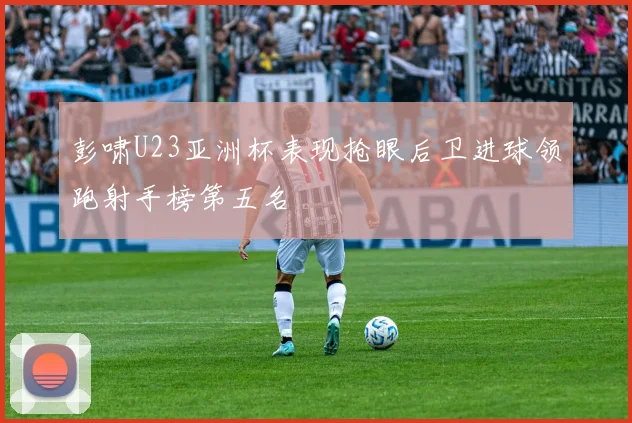 彭啸U23亚洲杯表现抢眼后卫进球领跑射手榜第五名