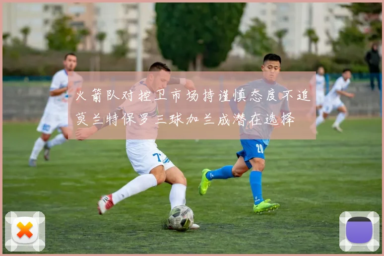 火箭队对控卫市场持谨慎态度不追莫兰特保罗三球加兰成潜在选择
