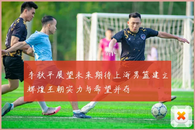 李秋平展望未来期待上海男篮建立辉煌王朝实力与希望并存