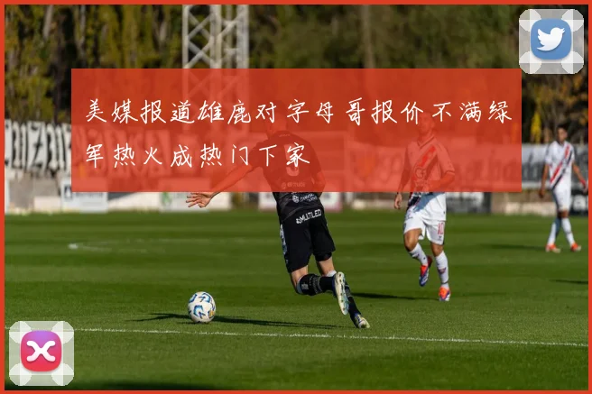 美媒报道雄鹿对字母哥报价不满绿军热火成热门下家