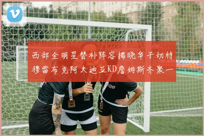西部全明星替补阵容揭晓华子切特穆雷布克阿夫迪亚KD詹姆斯齐聚一堂