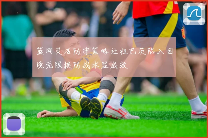 篮网灵活防守策略让祖巴茨陷入困境无限换防战术显成效