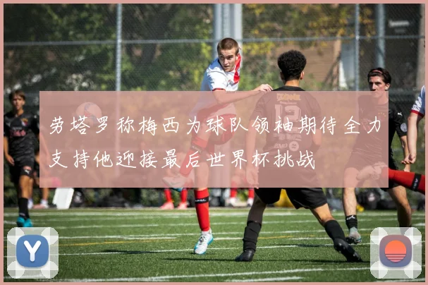 劳塔罗称梅西为球队领袖期待全力支持他迎接最后世界杯挑战