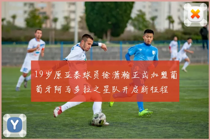 19岁原亚泰球员徐潇瀚正式加盟葡萄牙阿马多拉之星队开启新征程
