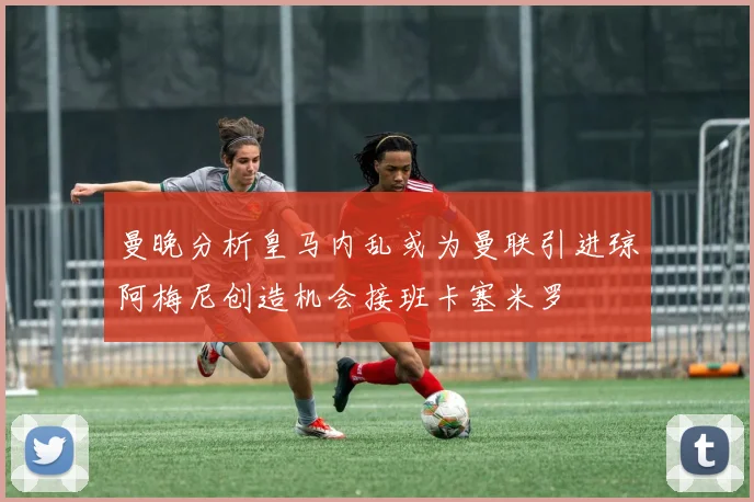 曼晚分析皇马内乱或为曼联引进琼阿梅尼创造机会接班卡塞米罗