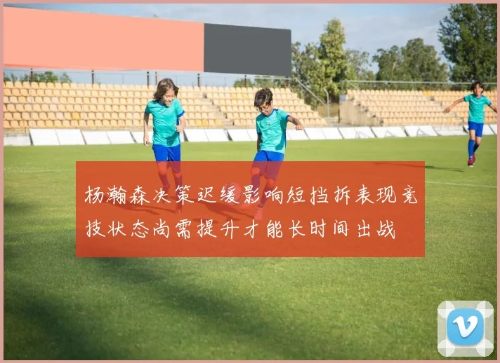 杨瀚森决策迟缓影响短挡拆表现竞技状态尚需提升才能长时间出战