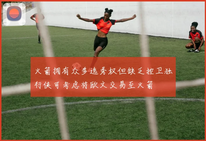 火箭拥有众多选秀权但缺乏控卫独行侠可考虑将欧文交易至火箭