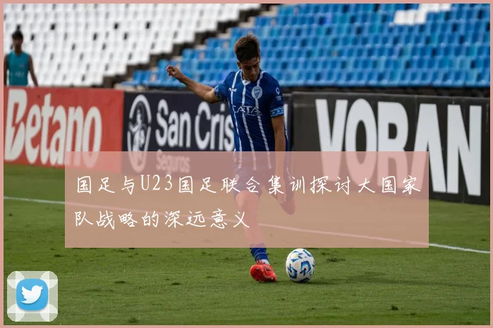 国足与U23国足联合集训探讨大国家队战略的深远意义