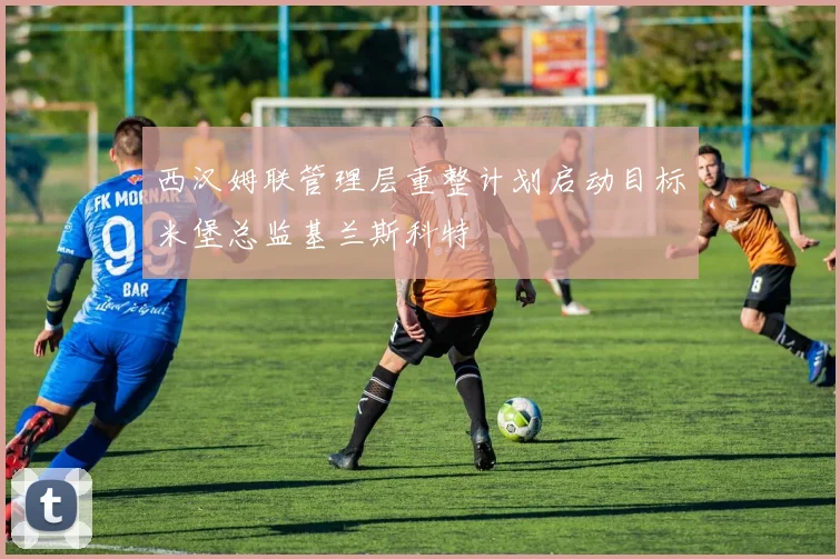 西汉姆联管理层重整计划启动目标米堡总监基兰斯科特
