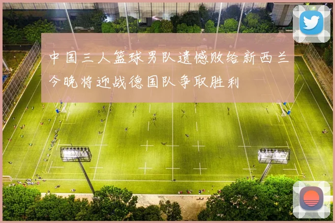 中国三人篮球男队遗憾败给新西兰今晚将迎战德国队争取胜利