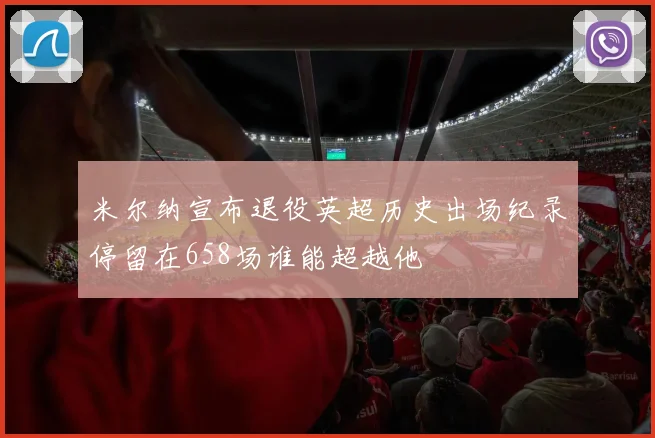 米尔纳宣布退役英超历史出场纪录停留在658场谁能超越他