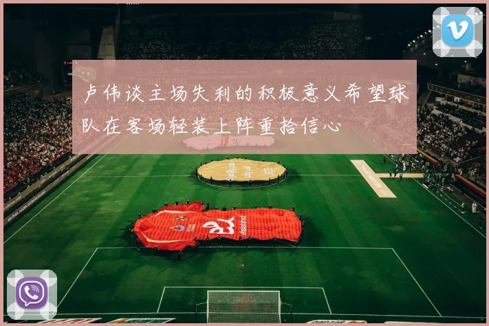 卢伟谈主场失利的积极意义希望球队在客场轻装上阵重拾信心