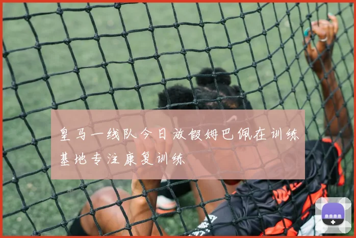皇马一线队今日放假姆巴佩在训练基地专注康复训练