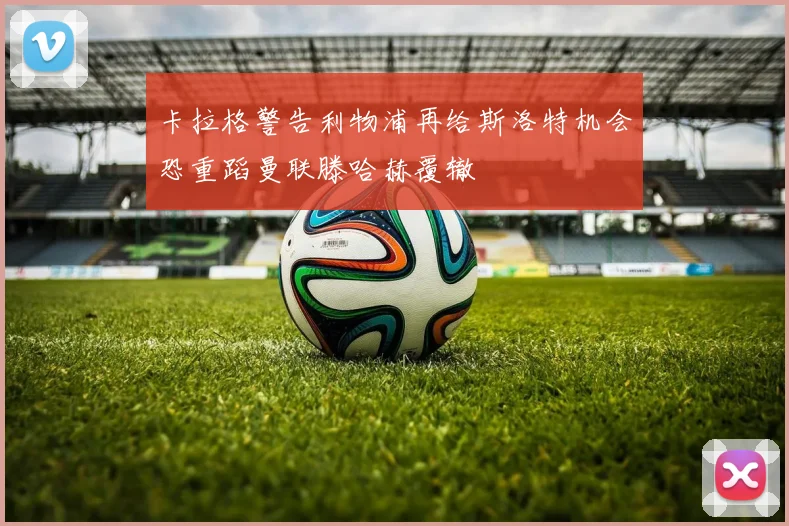 卡拉格警告利物浦再给斯洛特机会恐重蹈曼联滕哈赫覆辙
