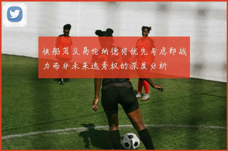 快船若交易伦纳德将优先考虑即战力而非未来选秀权的深度分析