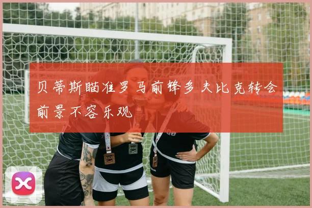 贝蒂斯瞄准罗马前锋多夫比克转会前景不容乐观