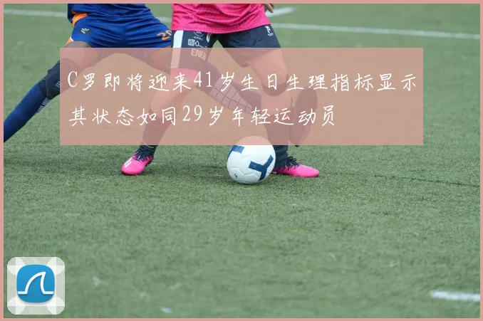 C罗即将迎来41岁生日生理指标显示其状态如同29岁年轻运动员