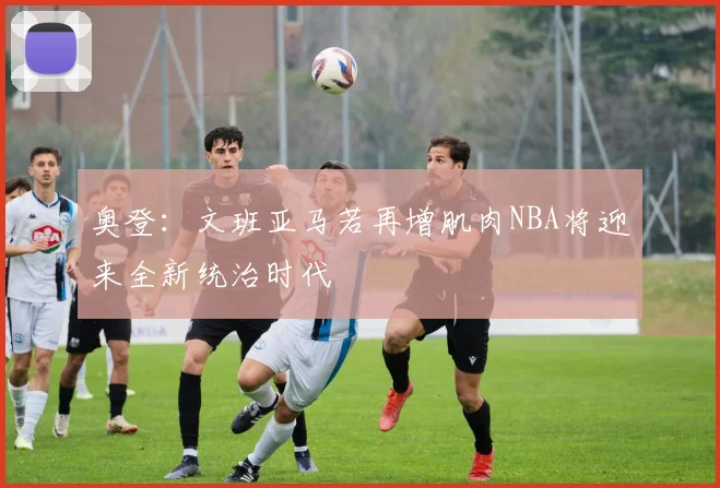 奥登：文班亚马若再增肌肉NBA将迎来全新统治时代
